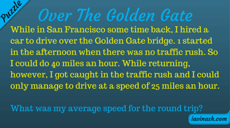 Over The Golden Gate While in San Francisco some time back, I hired a car to drive over the Golden Gate bridge. I started in the afternoon when there was no traffic rush. So I could do 40 miles an hour. While returning, however, I got caught in the traffic rush and I could only manage to drive at a speed of 25 miles an hour. What was my average speed for the round trip?