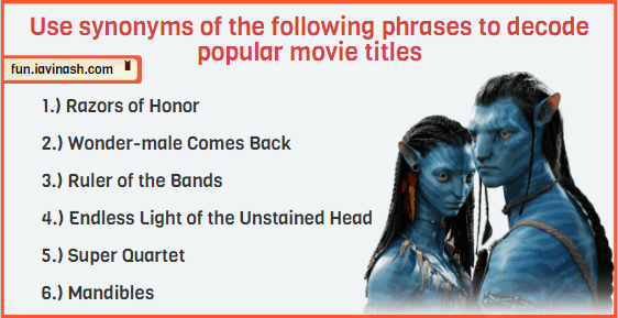Here are more movie alternates, but this time they are a bit more challenging. Use synonyms of the following phrases to decode popular movie titles. 1.) Razors of Honor 2.) Wonder-male Comes Back 3.) Ruler of the Bands 4.) Endless Light of the Unstained Head 5.) Super Quartet 6.) Mandibles
