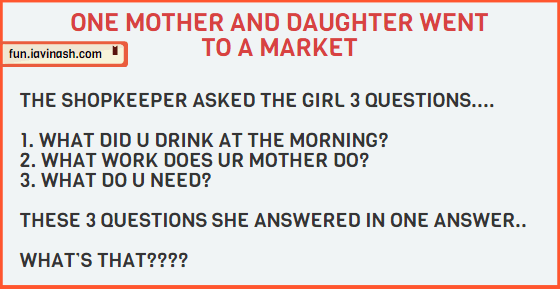 ONE MOTHER AND DAUGHTER WENT TO A MARKET. . THE SHOPKEEPER ASKED THE GIRL 3 QUESTIONS. .. WHAT DID U DRINK AT THE MORNING? WHAT WORK DOES UR MOTHER DO? WHAT DO U NEED? THESE 3 QUESTIONS SHE ANSWERED IN ONE ANSWER. .. WHAT’S THAT????